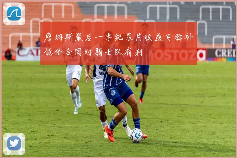 詹姆斯最后一季纪录片收益可弥补低价合同对骑士队有利