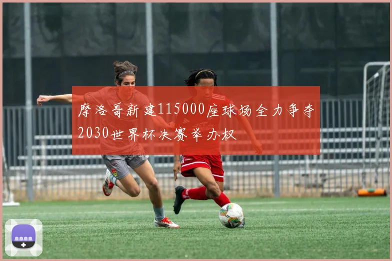 摩洛哥新建115000座球场全力争夺2030世界杯决赛举办权