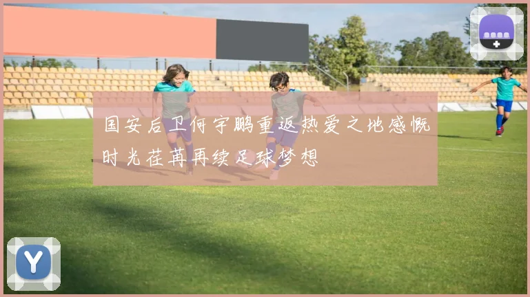 国安后卫何宇鹏重返热爱之地感慨时光荏苒再续足球梦想