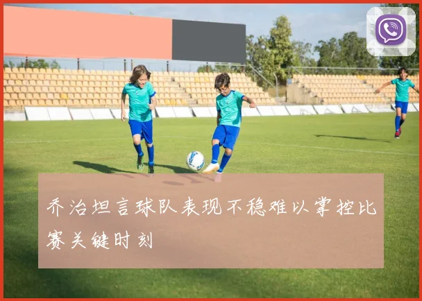 乔治坦言球队表现不稳难以掌控比赛关键时刻
