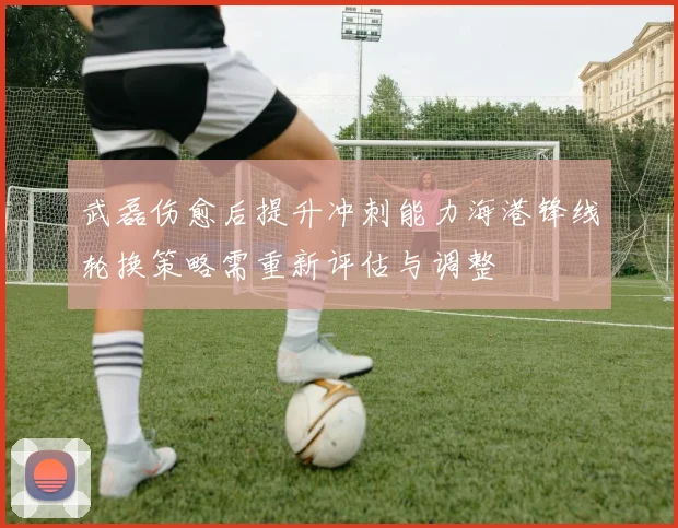 武磊伤愈后提升冲刺能力海港锋线轮换策略需重新评估与调整