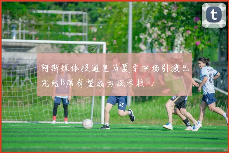 阿斯媒体报道皇马夏季中场引援已完结B席有望成为技术核心