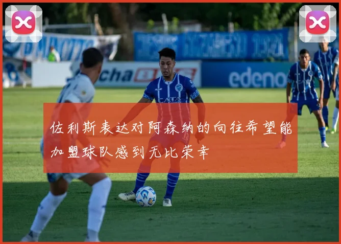 佐利斯表达对阿森纳的向往希望能加盟球队感到无比荣幸