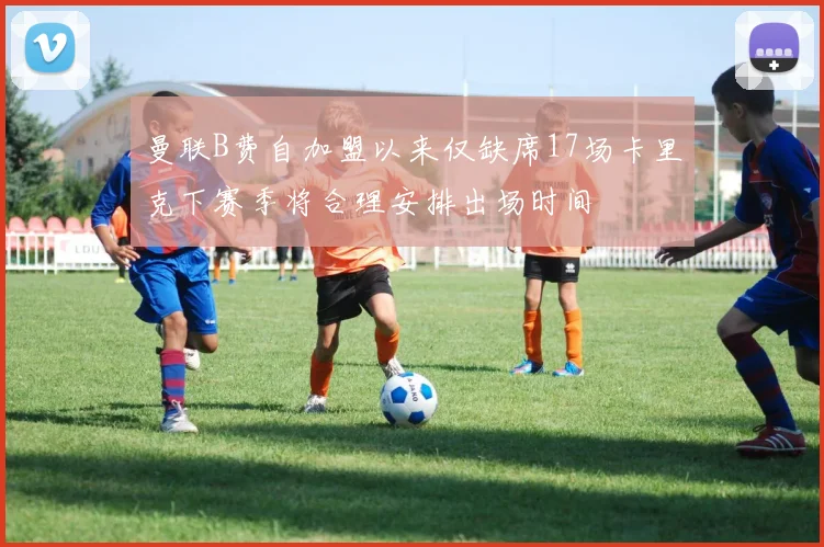 曼联B费自加盟以来仅缺席17场卡里克下赛季将合理安排出场时间