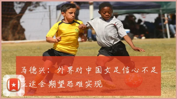 马德兴：外界对中国女足信心不足亚运会期望恐难实现