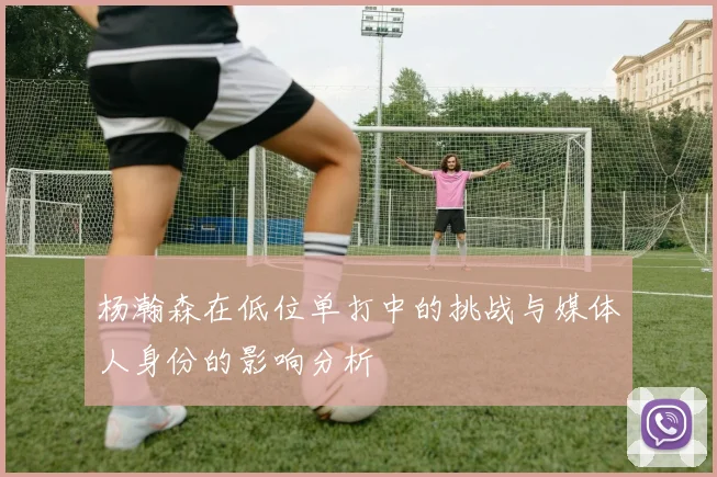 杨瀚森在低位单打中的挑战与媒体人身份的影响分析