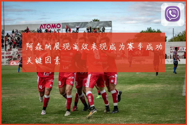 阿森纳展现高效表现成为赛季成功关键因素