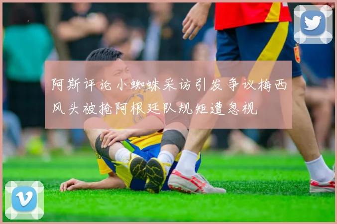 阿斯评论小蜘蛛采访引发争议梅西风头被抢阿根廷队规矩遭忽视