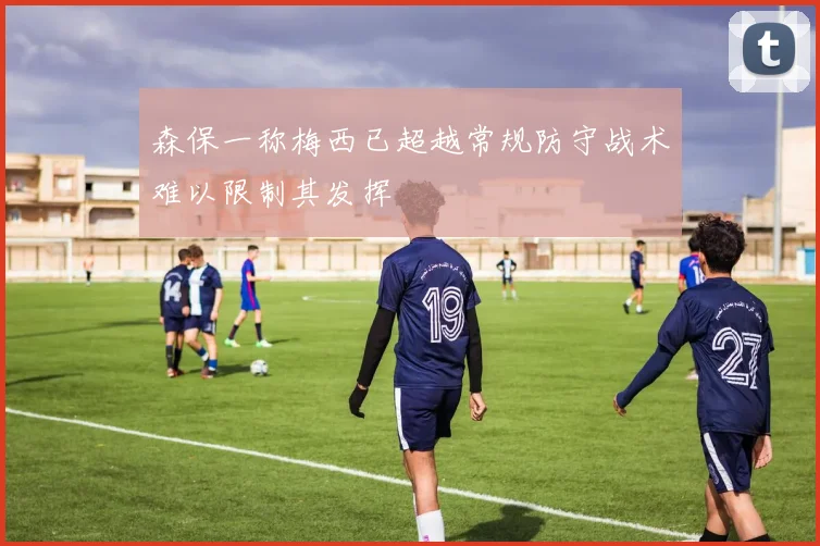 森保一称梅西已超越常规防守战术难以限制其发挥