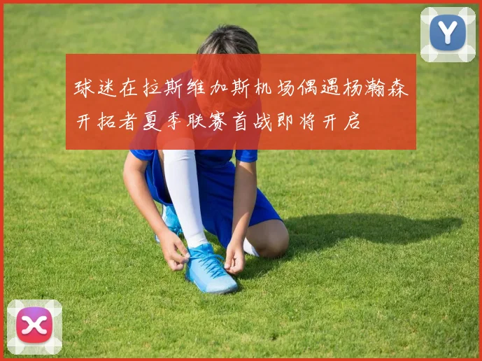 球迷在拉斯维加斯机场偶遇杨瀚森开拓者夏季联赛首战即将开启
