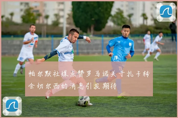 帕尔默社媒点赞罗马诺关于扎卡转会切尔西的消息引发期待