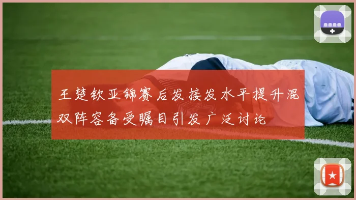 王楚钦亚锦赛后发接发水平提升混双阵容备受瞩目引发广泛讨论