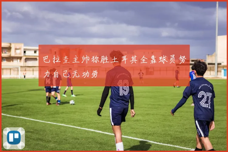 巴拉圭主帅称胜土耳其全靠球员努力自己无功劳