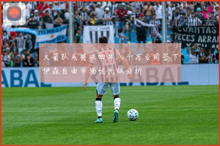 火箭队或将以四年八千万合同签下伊森自由市场优先级分析