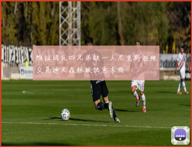 维拉诺瓦四兄弟缺一人尼克斯拒绝交易迪文森林狼执意求购