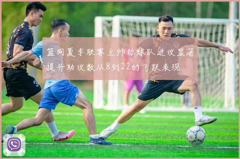 篮网夏季联赛主帅称球队进攻显著提升助攻数从8到22的飞跃表现
