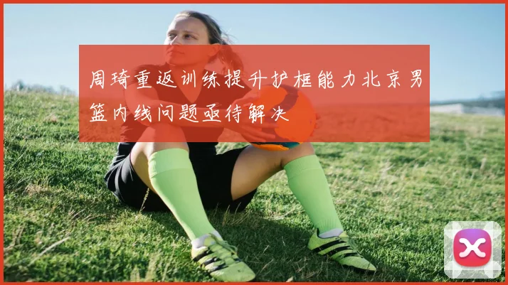 周琦重返训练提升护框能力北京男篮内线问题亟待解决