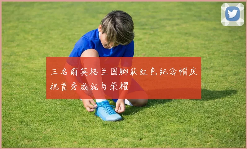 三名前英格兰国脚获红色纪念帽庆祝首秀成就与荣耀