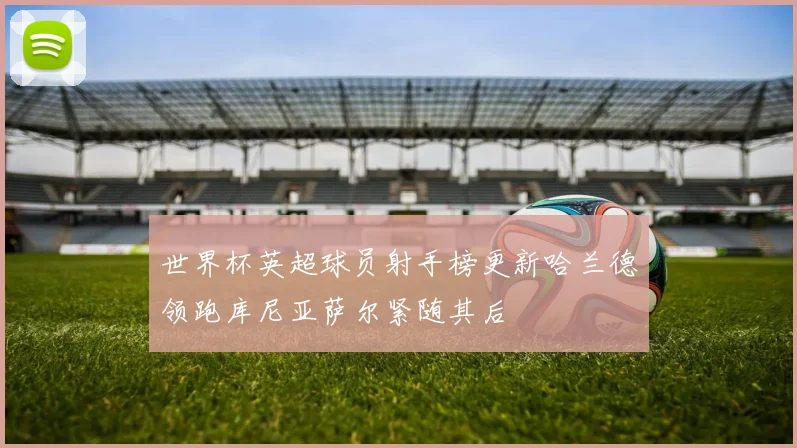 世界杯英超球员射手榜更新哈兰德领跑库尼亚萨尔紧随其后