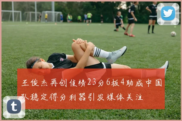 王俊杰再创佳绩23分6板4助成中国队稳定得分利器引发媒体关注