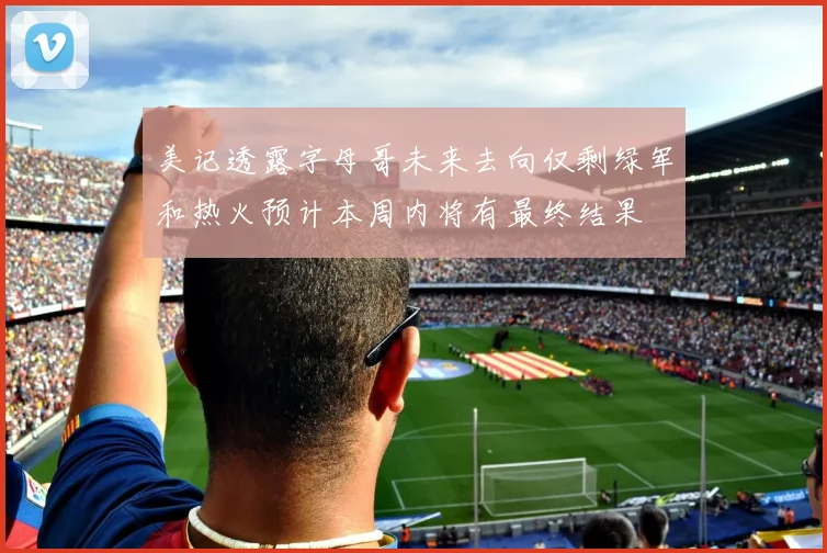 美记透露字母哥未来去向仅剩绿军和热火预计本周内将有最终结果